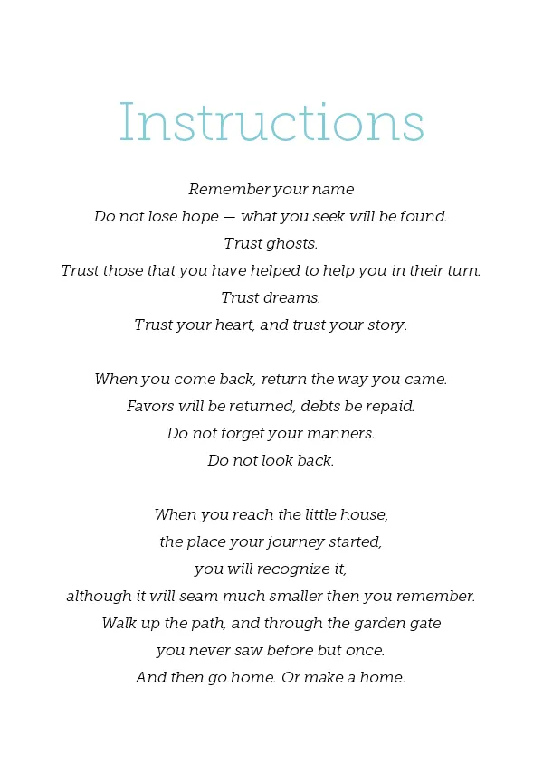 Instructions Remember your name Do not lose hope — what you seek will be found. Trust ghosts. Trust those that you have helped to help you in their turn. Trust dreams. Trust your heart, and trust your story. When you come back, return the way you came. Favors will be returned, debts be repaid. Do not forget your manners. Do not look back. When you reach the little house, the place your journey started, you will recognize it, although it will seam much smaller then you remember. Walk up the path, and through the garden gate you never saw before but once. And then go home. Or make a home